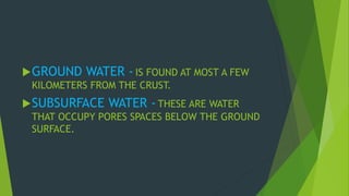 GROUND WATER - IS FOUND AT MOST A FEW 
KILOMETERS FROM THE CRUST. 
SUBSURFACE WATER - THESE ARE WATER 
THAT OCCUPY PORES SPACES BELOW THE GROUND 
SURFACE. 
 