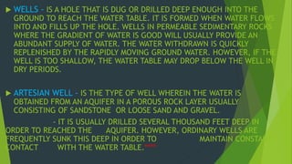  WELLS - IS A HOLE THAT IS DUG OR DRILLED DEEP ENOUGH INTO THE 
GROUND TO REACH THE WATER TABLE. IT IS FORMED WHEN WATER FLOWS 
INTO AND FILLS UP THE HOLE. WELLS IN PERMEABLE SEDIMENTARY ROCKS 
WHERE THE GRADIENT OF WATER IS GOOD WILL USUALLY PROVIDE AN 
ABUNDANT SUPPLY OF WATER. THE WATER WITHDRAWN IS QUICKLY 
REPLENISHED BY THE RAPIDLY MOVING GROUND WATER. HOWEVER, IF THE 
WELL IS TOO SHALLOW, THE WATER TABLE MAY DROP BELOW THE WELL IN 
DRY PERIODS. 
 ARTESIAN WELL - IS THE TYPE OF WELL WHEREIN THE WATER IS 
OBTAINED FROM AN AQUIFER IN A POROUS ROCK LAYER USUALLY 
CONSISTING OF SANDSTONE OR LOOSE SAND AND GRAVEL. 
- IT IS USUALLY DRILLED SEVERAL THOUSAND FEET DEEP IN 
ORDER TO REACHED THE AQUIFER. HOWEVER, ORDINARY WELLS ARE 
FREQUENTLY SUNK THIS DEEP IN ORDER TO MAINTAIN CONSTANT 
CONTACT WITH THE WATER TABLE.**** 
 