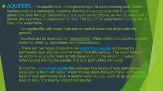 AQUIFERS - An aquifer is an underground layer of water-bearing rock. Water-bearing 
rocks are permeable, meaning that they have openings that liquids and 
gases can pass through.Sedimentary rock such as sandstone, as well as sand and 
gravel, are examples of water-bearing rock. The top of the water level in an aquifer is 
called the water table. 
- An aquifer fills with water from rain or melted snow that drains into the 
ground. 
- Aquifers act as reservoirs for groundwater. Wells drilled into aquifers provide 
water for drinking, agriculture, and industrialuses. 
- There are two types of aquifers. An unconfined aquifer is covered by 
permeable rock and can receive water from the surface. The water table of 
an unconfined aquifer rises or falls depending on the amount of water 
entering and leaving the aquifer. It is only partly filled with water. 
In contrast, a confined aquifer lies between two layers of less permeable 
rocks and is filled with water. Water trickles down through cracks in the upper 
layer of less permeable rock, a nearby water source, such as an underground 
river or lake, or a nearby unconfined aquifer. 
 