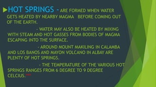 HOT SPRINGS - ARE FORMED WHEN WATER 
GETS HEATED BY NEARBY MAGMA BEFORE COMING OUT 
OF THE EARTH. 
- WATER MAY ALSO BE HEATED BY MIXING 
WITH STEAM AND HOT GASSES FROM BODIES OF MAGMA 
ESCAPING INTO THE SURFACE. 
- AROUND MOUNT MAKILING IN CALAMBA 
AND LOS BANOS AND MAYON VOLCANO IN ALBAY ARE 
PLENTY OF HOT SPRINGS. 
- THE TEMPERATURE OF THE VARIOUS HOT 
SPRINGS RANGES FROM 6 DEGREE TO 9 DEGREE 
CELCIUS.*** 
 