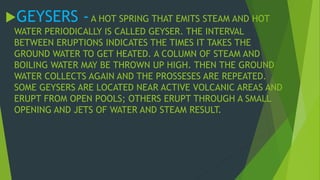 GEYSERS - A HOT SPRING THAT EMITS STEAM AND HOT 
WATER PERIODICALLY IS CALLED GEYSER. THE INTERVAL 
BETWEEN ERUPTIONS INDICATES THE TIMES IT TAKES THE 
GROUND WATER TO GET HEATED. A COLUMN OF STEAM AND 
BOILING WATER MAY BE THROWN UP HIGH. THEN THE GROUND 
WATER COLLECTS AGAIN AND THE PROSSESES ARE REPEATED. 
SOME GEYSERS ARE LOCATED NEAR ACTIVE VOLCANIC AREAS AND 
ERUPT FROM OPEN POOLS; OTHERS ERUPT THROUGH A SMALL 
OPENING AND JETS OF WATER AND STEAM RESULT. 
 