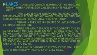 LAKES - LAKES ARE COMMON ELEMENTS OF THE ANDSCAPE 
FORMED WHEN A DEPRESSION CALLED A BASIN IS FILLED WITH 
WATER. 
- THEY ALSO SERVE AS RESERVOIRS, PROVIDING WATER 
FOR GENERATING ELECTRICITY AND WATER USED IN INDUSTRY AND 
AGRICULTURE.ALSO PROVIDE CHEAP TRANSPORTATION. 
- FISHING IN THE LAKE IS A SOURCE OF LIVELIHOOD AND 
A FORM OF RECREATION. 
- THERE ARE ABOUT 59 LAKES IN THE COUNTRY. THE SIX 
LARGEST LAKES ARE: LAGUNA DE BAY WITH AN AREA OF 922, 142 
SQ. KM.; LAKE LANAO DEL SUR WITH AN AREA OF 374, 000 SQ. KM; 
LAKE MAINIT IN SURIGAO DEL NORTE WITH AN AREA OF 150, 220 
SQ. KM.; LAKE NAUJAN IN ORIENTAL MINDORO WITH AN AREA OF 
69, 930 SQ. KM.; AND LAKE BULUAN IN SULTAN KUDARAT WITH AN 
AREA OF 59, 570 SQ. KM. 
- TAAL LAKE IN BATANGAS IS KNOWN AS THE SMALLEST 
LAKE IN THE WORLD WITH AN AREA OF 234.2 SQ.KM.*** 
 