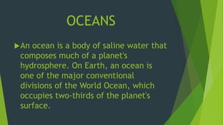 OCEANS 
An ocean is a body of saline water that 
composes much of a planet's 
hydrosphere. On Earth, an ocean is 
one of the major conventional 
divisions of the World Ocean, which 
occupies two-thirds of the planet's 
surface. 
 