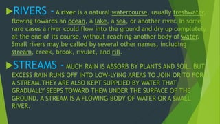 RIVERS - A river is a natural watercourse, usually freshwater, 
flowing towards an ocean, a lake, a sea, or another river. In some 
rare cases a river could flow into the ground and dry up completely 
at the end of its course, without reaching another body of water. 
Small rivers may be called by several other names, including 
stream, creek, brook, rivulet, and rill. 
STREAMS - MUCH RAIN IS ABSORB BY PLANTS AND SOIL. BUT 
EXCESS RAIN RUNS OFF INTO LOW-LYING AREAS TO JOIN OR TO FORM 
A STREAM.THEY ARE ALSO KEPT SUPPLIED BY WATER THAT 
GRADUALLY SEEPS TOWARD THEM UNDER THE SURFACE OF THE 
GROUND. A STREAM IS A FLOWING BODY OF WATER OR A SMALL 
RIVER. 
 