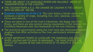  THERE ARE ABOUT 132 NAVIGABLE RIVERS AND VALUABLE MEANS OF 
TRANSPORTATION IN THE COUNTRY. 
 THE CAGAYAN RIVER A.K.A. RIO GRANDE DE CAGAYAN IS THE LARGEST 
WITH AN AREA OF 505 KM. 
 Economic importance of the C.R. The river drains a fertile valley that 
produces a variety of crops, including rice, corn, bananas, coconut, 
citrus and tobacco. 
 There are dams in two of the river's tributaries, the Magat and Chico 
Rivers, and there are also several mining concessions in the mineral-rich 
Cordillera Mountains near the headwaters of the two tributary rivers. 
 The provincial governments along the river have also developed tourism 
programs that offer activities on the river, particularly whitewater 
rafting. 
 OTHER IMPORTANT RIVERS IN LUZON ARE THE PAMPANGA AND AGNO 
RIVER; AGUSAN AND PULANGI IN MINDANAO. THE PASIG RIVER IS THE 
OUTLET OF LAGUNA DE BAY AND SITUATED AT ITS MOUTH IS THE CITY OF 
MANILA. 
 