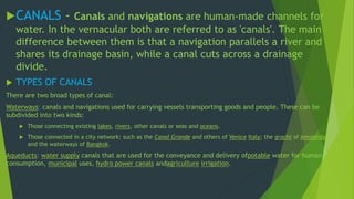 CANALS - Canals and navigations are human-made channels for 
water. In the vernacular both are referred to as 'canals'. The main 
difference between them is that a navigation parallels a river and 
shares its drainage basin, while a canal cuts across a drainage 
divide. 
 TYPES OF CANALS 
There are two broad types of canal: 
Waterways: canals and navigations used for carrying vessels transporting goods and people. These can be 
subdivided into two kinds: 
 Those connecting existing lakes, rivers, other canals or seas and oceans. 
 Those connected in a city network: such as the Canal Grande and others of Venice Italy; the gracht of Amsterdam, 
and the waterways of Bangkok. 
Aqueducts: water supply canals that are used for the conveyance and delivery ofpotable water for human 
consumption, municipal uses, hydro power canals andagriculture irrigation. 
 