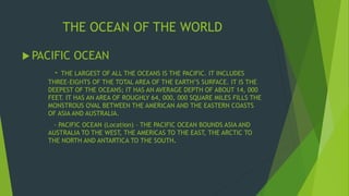 THE OCEAN OF THE WORLD 
 PACIFIC OCEAN 
- THE LARGEST OF ALL THE OCEANS IS THE PACIFIC. IT INCLUDES 
THREE-EIGHTS OF THE TOTAL AREA OF THE EARTH’S SURFACE. IT IS THE 
DEEPEST OF THE OCEANS; IT HAS AN AVERAGE DEPTH OF ABOUT 14, 000 
FEET. IT HAS AN AREA OF ROUGHLY 64, 000, 000 SQUARE MILES FILLS THE 
MONSTROUS OVAL BETWEEN THE AMERICAN AND THE EASTERN COASTS 
OF ASIA AND AUSTRALIA. 
- PACIFIC OCEAN (Location) – THE PACIFIC OCEAN BOUNDS ASIA AND 
AUSTRALIA TO THE WEST, THE AMERICAS TO THE EAST, THE ARCTIC TO 
THE NORTH AND ANTARTICA TO THE SOUTH. 
 