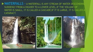 WATERFALLS - A WATERFALL IS ANY STREAM OF WATER DESCENDING 
SUDDENLY FROM A HIGHER TO A LOWER LEVEL.IF THE VOLUME OF 
WATER IS SMALL, IT IS CALLED A CASCADE;IF IT IS LARGE, IT IS CALLED A 
CATARACT. 
 