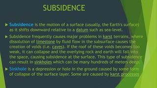 SUBSIDENCE 
 Subsidence is the motion of a surface (usually, the Earth's surface) 
as it shifts downward relative to a datum such as sea-level. 
 Subsidence frequently causes major problems in karst terrains, where 
dissolution of limestone by fluid flow in the subsurface causes the 
creation of voids (i.e. caves). If the roof of these voids becomes too 
weak, it can collapse and the overlying rock and earth will fall into 
the space, causing subsidence at the surface. This type of subsidence 
can result in sinkholes which can be many hundreds of meters deep. 
 Sinkhole is a depression or hole in the ground caused by some form 
of collapse of the surface layer. Some are caused by karst processes 
 