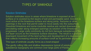 TYPES OF SINKHOLE 
Solution Sinkholes 
Solution sinkholes occur in areas where limestone is exposed at land 
surface or is covered by thin layers of soil and permeable sand. Solution is 
most active at the limestone surface and along joints, fractures or other 
openings in the rock that permit water to move easily into the subsurface. 
Dissolved limestone and some insoluble residue are carried downward by 
percolating water along enlarged openings as solution of the limestone 
progresses. Large voids commonly do not form because subsidence of the 
soil layer occurs as the limestone surface dissolves. The result is a gradual 
downward movement of the land surface and development of a depression 
that collects increasing amounts of surface runoff as its perimeter expands. 
This type of sinkhole usually forms as a bowl-shaped 
The gently rolling hills and shallow depressions typical of solution-subsidence 
topography are common over large parts of Florida. 
 