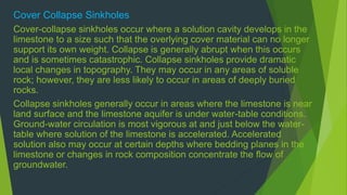 Cover Collapse Sinkholes 
Cover-collapse sinkholes occur where a solution cavity develops in the 
limestone to a size such that the overlying cover material can no longer 
support its own weight. Collapse is generally abrupt when this occurs 
and is sometimes catastrophic. Collapse sinkholes provide dramatic 
local changes in topography. They may occur in any areas of soluble 
rock; however, they are less likely to occur in areas of deeply buried 
rocks. 
Collapse sinkholes generally occur in areas where the limestone is near 
land surface and the limestone aquifer is under water-table conditions. 
Ground-water circulation is most vigorous at and just below the water-table 
where solution of the limestone is accelerated. Accelerated 
solution also may occur at certain depths where bedding planes in the 
limestone or changes in rock composition concentrate the flow of 
groundwater. 
 