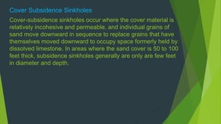 Cover Subsidence Sinkholes 
Cover-subsidence sinkholes occur where the cover material is 
relatively incohesive and permeable, and individual grains of 
sand move downward in sequence to replace grains that have 
themselves moved downward to occupy space formerly held by 
dissolved limestone. In areas where the sand cover is 50 to 100 
feet thick, subsidence sinkholes generally are only are few feet 
in diameter and depth. 
 