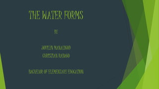 THE WATER FORMS 
BY 
JOVILYN MANALIGOD 
CHRISTIAN RABAGO 
BACHELOR OF ELEMENTARY EDUCATION 
 