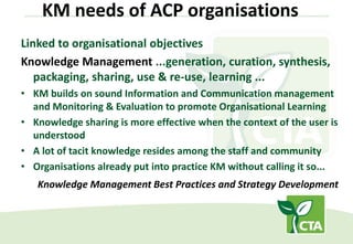 KM needs of ACP organisations
Linked to organisational objectives
Knowledge Management ...generation, curation, synthesis,
packaging, sharing, use & re-use, learning ...
• KM builds on sound Information and Communication management
and Monitoring & Evaluation to promote Organisational Learning
• Knowledge sharing is more effective when the context of the user is
understood
• A lot of tacit knowledge resides among the staff and community
• Organisations already put into practice KM without calling it so...
Knowledge Management Best Practices and Strategy Development
 