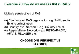 Exercise 2: How do we assess KM in RAS?
Multiple perspectives of RAS:
(a) Country level RAS organisation e.g. Public sector
Extension Institution
(b) Country level Network – e.g. Country Forum
(c) Regional level Network – e.g. RESCAR-AOC,
AFAAS, RELASER etc.
CHOOSE ONE PERSPECTIVE
(3 groups)
 