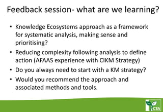 Feedback session- what are we learning?
• Knowledge Ecosystems approach as a framework
for systematic analysis, making sense and
prioritising?
• Reducing complexity following analysis to define
action (AFAAS experience with CIKM Strategy)
• Do you always need to start with a KM strategy?
• Would you recommend the approach and
associated methods and tools.
 
