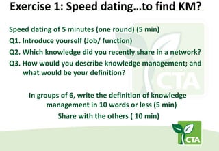 Exercise 1: Speed dating…to find KM?
Speed dating of 5 minutes (one round) (5 min)
Q1. Introduce yourself (Job/ function)
Q2. Which knowledge did you recently share in a network?
Q3. How would you describe knowledge management; and
what would be your definition?
In groups of 6, write the definition of knowledge
management in 10 words or less (5 min)
Share with the others ( 10 min)
 