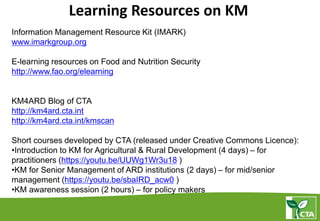 Learning Resources on KM
Information Management Resource Kit (IMARK)
www.imarkgroup.org
E-learning resources on Food and Nutrition Security
http://www.fao.org/elearning
KM4ARD Blog of CTA
http://km4ard.cta.int
http://km4ard.cta.int/kmscan
Short courses developed by CTA (released under Creative Commons Licence):
•Introduction to KM for Agricultural & Rural Development (4 days) – for
practitioners (https://youtu.be/UUWg1Wr3u18 )
•KM for Senior Management of ARD institutions (2 days) – for mid/senior
management (https://youtu.be/sbaIRD_acw0 )
•KM awareness session (2 hours) – for policy makers
 