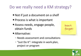 Do we really need a KM strategy?
Not if just a document on a shelf
Process is what is important
Assess needs, engage people,
obtain funds
Alternative:
◦ Needs assessment and consultations
◦ “Just Do It”: integrate in work plan,
project or program
 