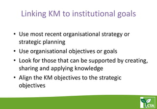 Linking KM to institutional goals
• Use most recent organisational strategy or
strategic planning
• Use organisational objectives or goals
• Look for those that can be supported by creating,
sharing and applying knowledge
• Align the KM objectives to the strategic
objectives
 