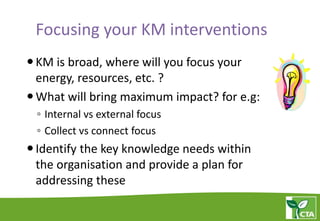 Focusing your KM interventions
KM is broad, where will you focus your
energy, resources, etc. ?
What will bring maximum impact? for e.g:
◦ Internal vs external focus
◦ Collect vs connect focus
Identify the key knowledge needs within
the organisation and provide a plan for
addressing these
 