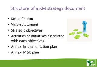 Structure of a KM strategy document
• KM definition
• Vision statement
• Strategic objectives
• Activities or initiatives associated
with each objectives
• Annex: Implementation plan
• Annex: M&E plan
 