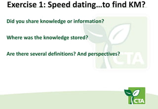 Exercise 1: Speed dating…to find KM?
Did you share knowledge or information?
Where was the knowledge stored?
Are there several definitions? And perspectives?
 