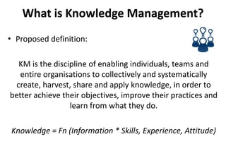 What is Knowledge Management?
• Proposed definition:
KM is the discipline of enabling individuals, teams and
entire organisations to collectively and systematically
create, harvest, share and apply knowledge, in order to
better achieve their objectives, improve their practices and
learn from what they do.
Knowledge = Fn (Information * Skills, Experience, Attitude)
 