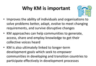 Why KM is important
• Improves the ability of individuals and organisations to
solve problems better, adapt, evolve to meet changing
requirements, and survive disruptive changes
• KM approaches can help communities to generate,
access, share and employ knowledge to get their
collective voices heard
• KM is also ultimately linked to longer-term
development goals which seek to empower
communities in developing and transition countries to
participate effectively in development processes
 