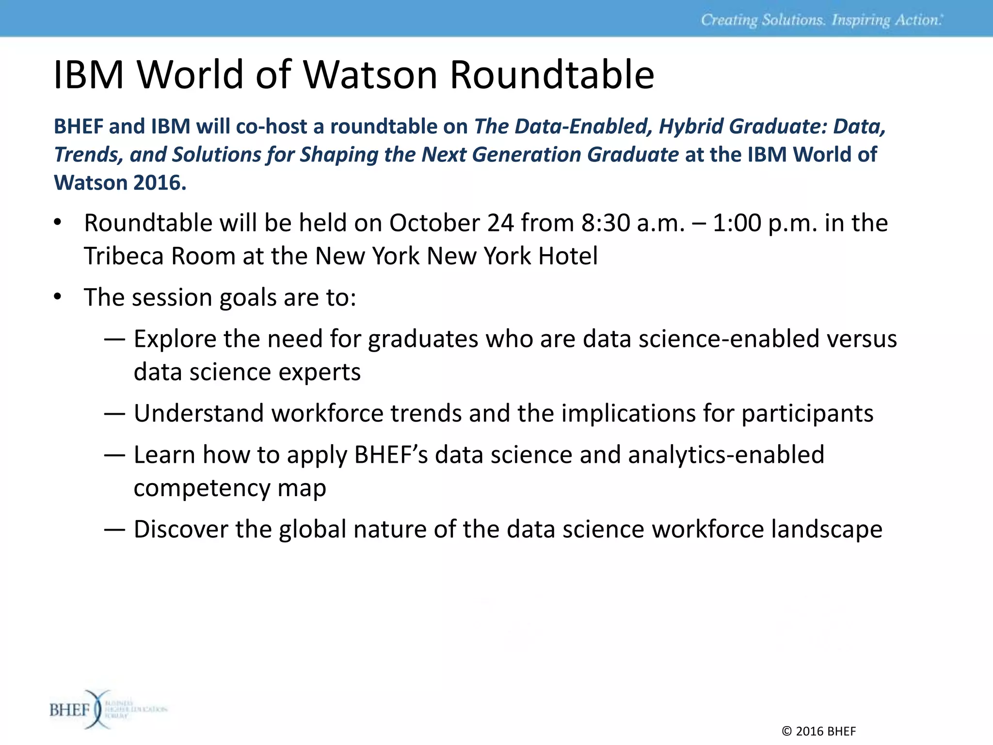 BHEF and IBM will co-host a roundtable on The Data-Enabled, Hybrid Graduate: Data,
Trends, and Solutions for Shaping the Next Generation Graduate at the IBM World of
Watson 2016.
IBM World of Watson Roundtable
© 2016 BHEF
• Roundtable will be held on October 24 from 8:30 a.m. – 1:00 p.m. in the
Tribeca Room at the New York New York Hotel
• The session goals are to:
— Explore the need for graduates who are data science-enabled versus
data science experts
— Understand workforce trends and the implications for participants
— Learn how to apply BHEF’s data science and analytics-enabled
competency map
— Discover the global nature of the data science workforce landscape
 