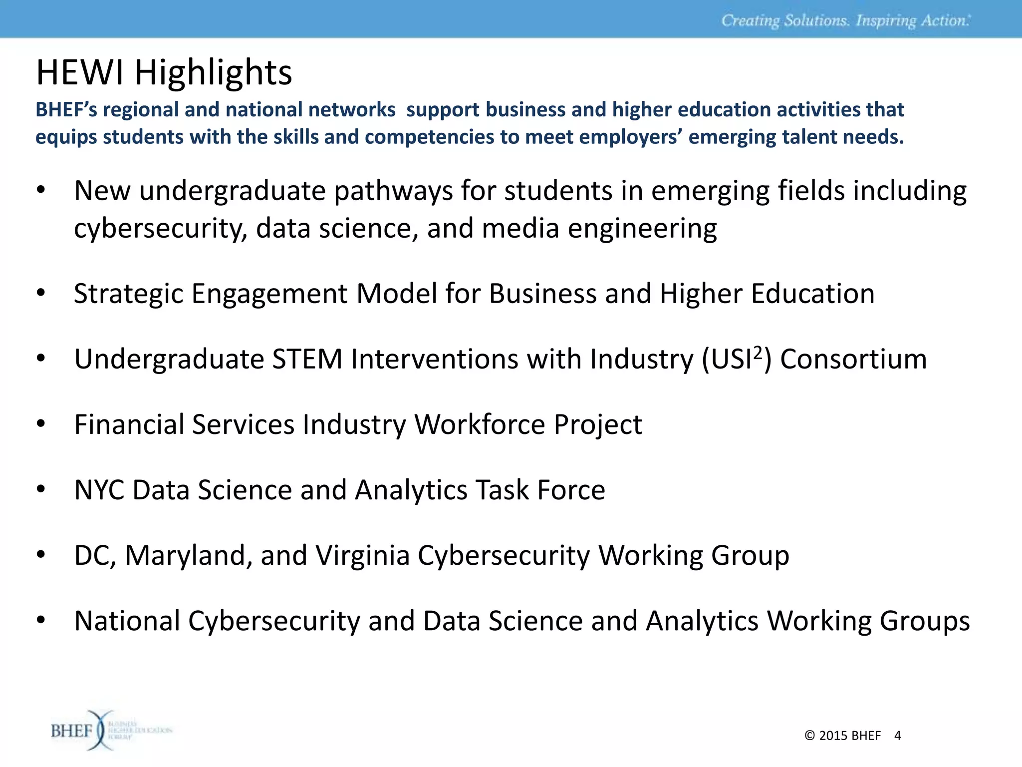 HEWI Highlights
• New undergraduate pathways for students in emerging fields including
cybersecurity, data science, and media engineering
• Strategic Engagement Model for Business and Higher Education
• Undergraduate STEM Interventions with Industry (USI2) Consortium
• Financial Services Industry Workforce Project
• NYC Data Science and Analytics Task Force
• DC, Maryland, and Virginia Cybersecurity Working Group
• National Cybersecurity and Data Science and Analytics Working Groups
© 2015 BHEF 4
BHEF’s regional and national networks support business and higher education activities that
equips students with the skills and competencies to meet employers’ emerging talent needs.
 
