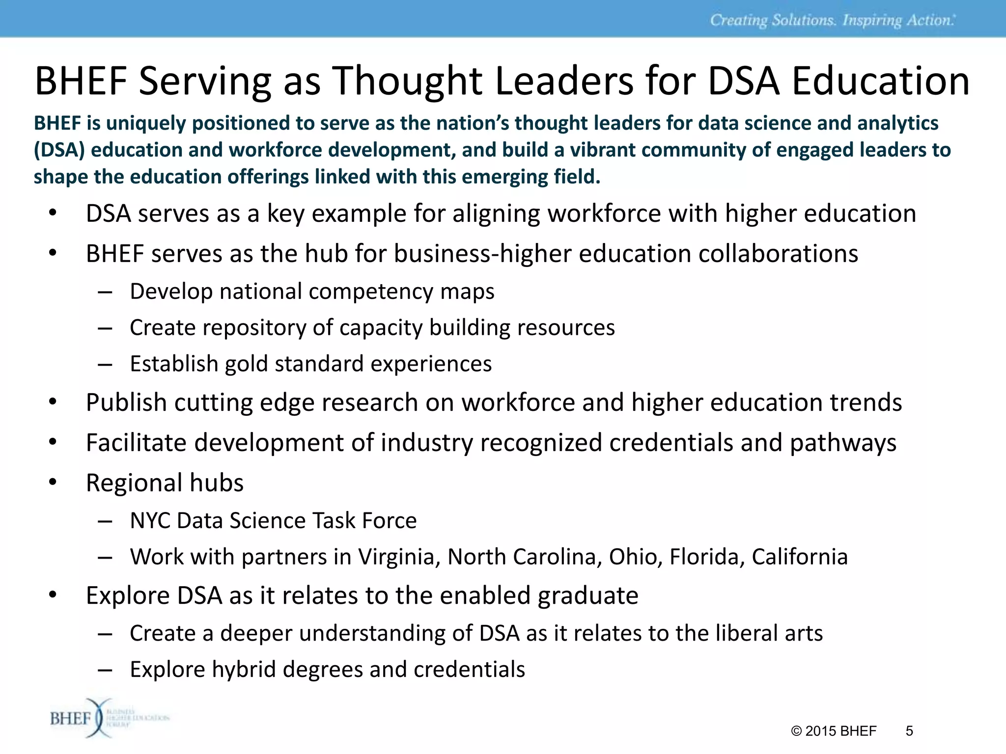 BHEF Serving as Thought Leaders for DSA Education
BHEF is uniquely positioned to serve as the nation’s thought leaders for data science and analytics
(DSA) education and workforce development, and build a vibrant community of engaged leaders to
shape the education offerings linked with this emerging field.
• DSA serves as a key example for aligning workforce with higher education
• BHEF serves as the hub for business-higher education collaborations
– Develop national competency maps
– Create repository of capacity building resources
– Establish gold standard experiences
• Publish cutting edge research on workforce and higher education trends
• Facilitate development of industry recognized credentials and pathways
• Regional hubs
– NYC Data Science Task Force
– Work with partners in Virginia, North Carolina, Ohio, Florida, California
• Explore DSA as it relates to the enabled graduate
– Create a deeper understanding of DSA as it relates to the liberal arts
– Explore hybrid degrees and credentials
© 2015 BHEF 5
 