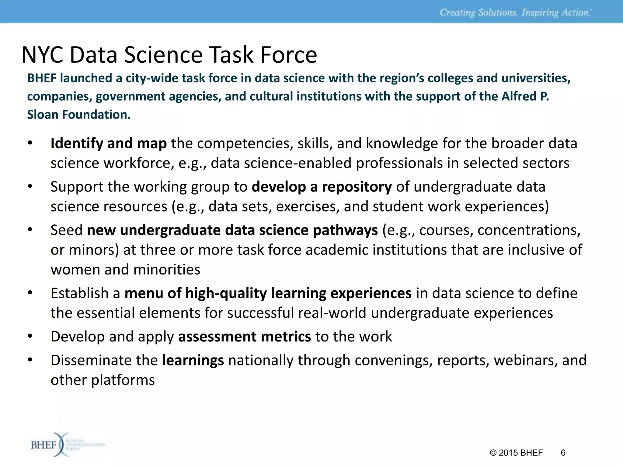 NYC Data Science Task Force
BHEF launched a city-wide task force in data science with the region’s colleges and universities,
companies, government agencies, and cultural institutions with the support of the Alfred P.
Sloan Foundation.
© 2015 BHEF 6
• Identify and map the competencies, skills, and knowledge for the broader data
science workforce, e.g., data science-enabled professionals in selected sectors
• Support the working group to develop a repository of undergraduate data
science resources (e.g., data sets, exercises, and student work experiences)
• Seed new undergraduate data science pathways (e.g., courses, concentrations,
or minors) at three or more task force academic institutions that are inclusive of
women and minorities
• Establish a menu of high-quality learning experiences in data science to define
the essential elements for successful real-world undergraduate experiences
• Develop and apply assessment metrics to the work
• Disseminate the learnings nationally through convenings, reports, webinars, and
other platforms
 