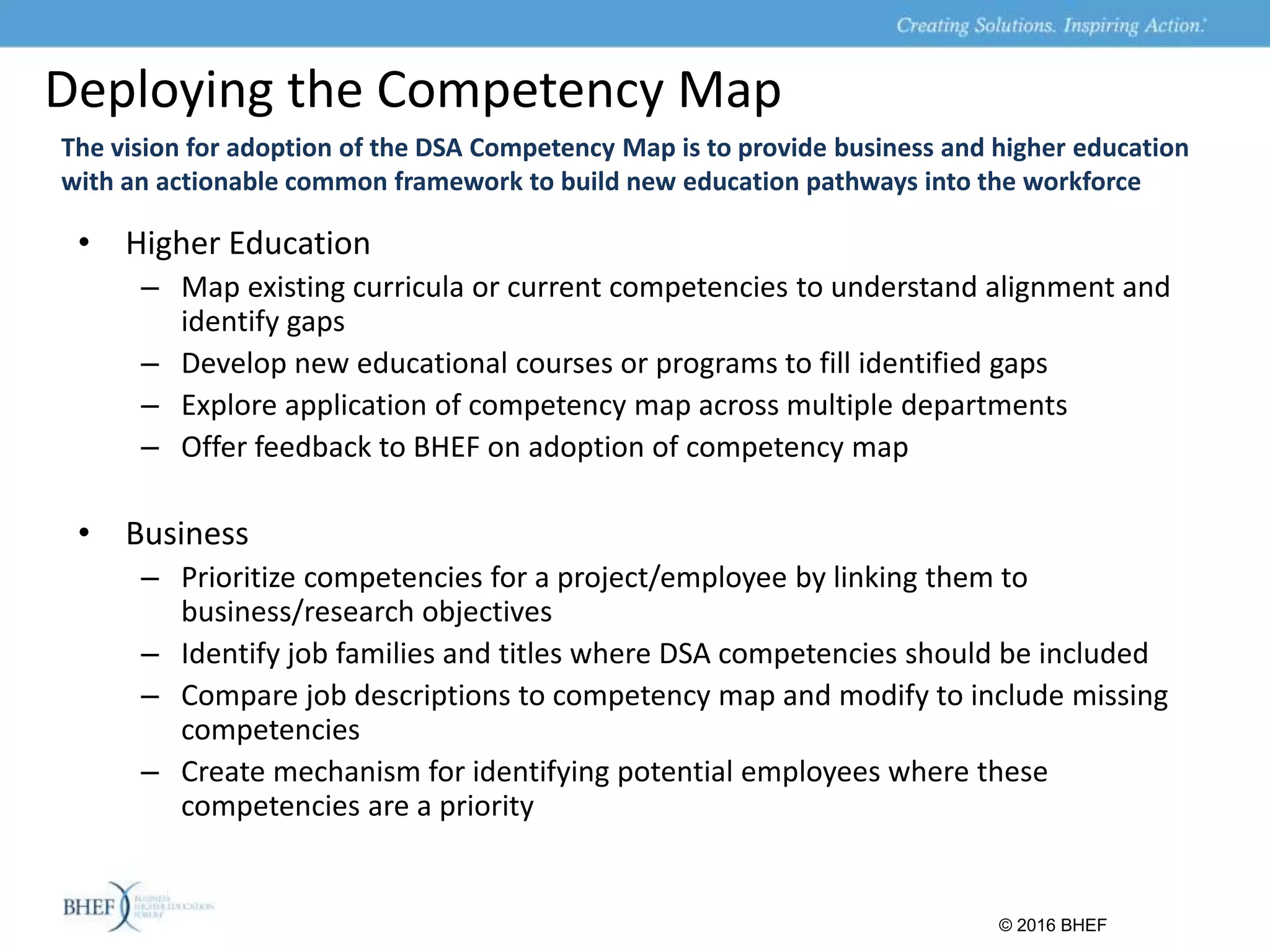 Deploying the Competency Map
The vision for adoption of the DSA Competency Map is to provide business and higher education
with an actionable common framework to build new education pathways into the workforce
• Higher Education
– Map existing curricula or current competencies to understand alignment and
identify gaps
– Develop new educational courses or programs to fill identified gaps
– Explore application of competency map across multiple departments
– Offer feedback to BHEF on adoption of competency map
• Business
– Prioritize competencies for a project/employee by linking them to
business/research objectives
– Identify job families and titles where DSA competencies should be included
– Compare job descriptions to competency map and modify to include missing
competencies
– Create mechanism for identifying potential employees where these
competencies are a priority
© 2016 BHEF
 