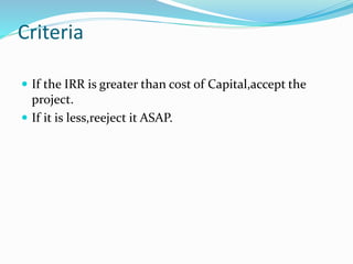 Criteria
 If the IRR is greater than cost of Capital,accept the
project.
 If it is less,reeject it ASAP.
 