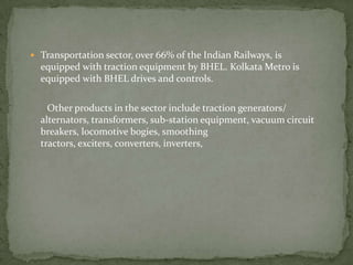 Transportation sector, over 66% of the Indian Railways, is equipped with traction equipment by BHEL. Kolkata Metro is equipped with BHEL drives and controls.        Other products in the sector include traction generators/ alternators, transformers, sub-station equipment, vacuum circuit breakers, locomotive bogies, smoothing tractors, exciters, converters, inverters,  