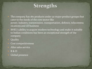 StrengthsThe company has 180 products under 30 major product groups that cater to the needs of the core sector like power, industry, transmission, transportation, defence, telecommunications and oil business