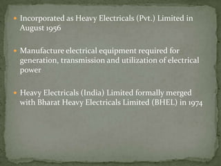 Incorporated as Heavy Electricals (Pvt.) Limited in August 1956Manufacture electrical equipment required for generation, transmission and utilization of electrical powerHeavy Electricals (India) Limited formally merged with Bharat Heavy Electricals Limited (BHEL) in 1974