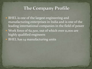 BHEL is one of the largest engineering and manufacturing enterprises in India and is one of the leading international companies in the field of powerWork force of 62,500, out of which over 11,000 are highly qualified engineersBHEL has 14 manufacturing unitsThe Company Profile
