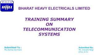 BHARAT HEAVY ELECTRICALS LIMITED 
TRAINING SUMMARY 
ON 
TELECOMMUNICATION 
SYSTEMS 
Submitted To : Submitted By: 
Ms.Ashita Vermani Mr. Vikrant Negi 
ET-K, IV Yr 
 