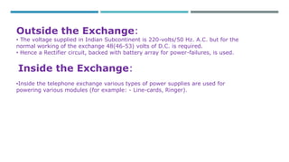 Outside the Exchange: 
• The voltage supplied in Indian Subcontinent is 220-volts/50 Hz. A.C. but for the 
normal working of the exchange 48(46-53) volts of D.C. is required. 
• Hence a Rectifier circuit, backed with battery array for power-failures, is used. 
Inside the Exchange: 
•Inside the telephone exchange various types of power supplies are used for 
powering various modules (for example: - Line-cards, Ringer). 
 
