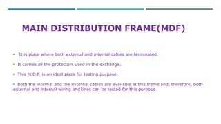MAIN DISTRIBUTION FRAME(MDF) 
• It is place where both external and internal cables are terminated. 
• It carries all the protectors used in the exchange. 
• This M.D.F. is an ideal place for testing purpose. 
• Both the internal and the external cables are available at this frame and, therefore, both 
external and internal wiring and lines can be tested for this purpose. 
 