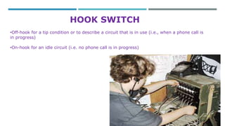 HOOK SWITCH 
•Off-hook for a tip condition or to describe a circuit that is in use (i.e., when a phone call is 
in progress) 
•On-hook for an idle circuit (i.e. no phone call is in progress) 
 
