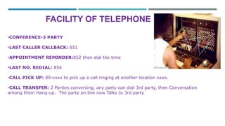 FACILITY OF TELEPHONE 
•CONFERENCE-3 PARTY 
•LAST CALLER CALLBACK: 851 
•APPOINTMENT REMINDER:852 then dial the time 
•LAST NO. REDIAL: 854 
•CALL PICK UP: 89-xxxx to pick up a call ringing at another location xxxx. 
•CALL TRANSFER: 2 Parties conversing, any party can dial 3rd party, then Conversation 
among them Hang-up. The party on line now Talks to 3rd party 
 