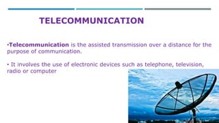 TELECOMMUNICATION 
•Telecommunication is the assisted transmission over a distance for the 
purpose of communication. 
• It involves the use of electronic devices such as telephone, television, 
radio or computer 
 
