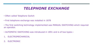 TELEPHONE EXCHANGE 
• Often called Telephone Switch 
• First telephone exchange was installed in 1878 
• The first switching technology implemented was MANUAL SWITCHING which required 
an operator. 
• AUTOMATIC SWITCHING was introduced in 1891 and is of two types:- 
1. ELECTROMECHANICAL 
2. ELECTRONIC 
 