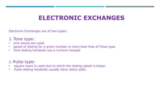 ELECTRONIC EXCHANGES 
Electronic Exchanges are of two types: 
1.Tone type: 
• sine waves are used. 
• speed of dialing for a given number is more than that of Pulse type. 
• Tone dialing handsets use a numeric keypad 
2. Pulse type: 
• square wave is used due to which the dialing speed is lesser. 
• Pulse dialing handsets usually have rotary dials. 
 