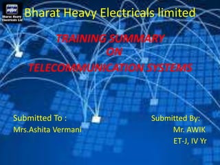 Bharat Heavy Electricals limited 
TRAINING SUMMARY 
ON 
TELECOMMUNICATION SYSTEMS 
Submitted To : Submitted By: 
Mrs.Ashita Vermani Mr. AWIK 
ET-J, IV Yr 
 