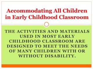 THE ACTIVITIES AND MATERIALS
USED IN MOST EARLY
CHILDHOOD CLASSROOM ARE
DESIGNED TO MEET THE NEEDS
OF MANY CHILDREN WITH OR
WITHOUT DISABILITY.
Accommodating All Children
in Early Childhood Classroom
 