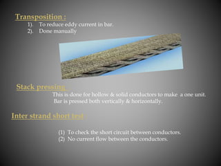 Transposition :
1). To reduce eddy current in bar.
2). Done manually
Stack pressing :
This is done for hollow & solid conductors to make a one unit.
Bar is pressed both vertically & horizontally.
Inter strand short test :
(1) To check the short circuit between conductors.
(2) No current flow between the conductors.
 
